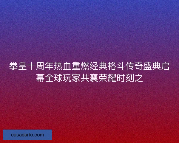 拳皇十周年热血重燃经典格斗传奇盛典启幕全球玩家共襄荣耀时刻之