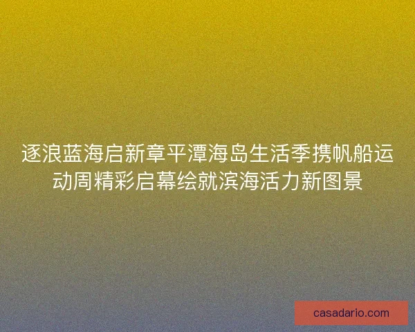 逐浪蓝海启新章平潭海岛生活季携帆船运动周精彩启幕绘就滨海活力新图景